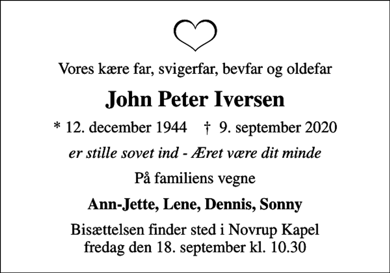 <p>Vores kære far, svigerfar, bevfar og oldefar<br />John Peter Iversen<br />* 12. december 1944 ✝ 9. september 2020<br />er stille sovet ind - Æret være dit minde<br />På familiens vegne<br />Ann-Jette, Lene, Dennis, Sonny<br />Bisættelsen finder sted i Novrup Kapel fredag den 18. september kl. 10.30</p>