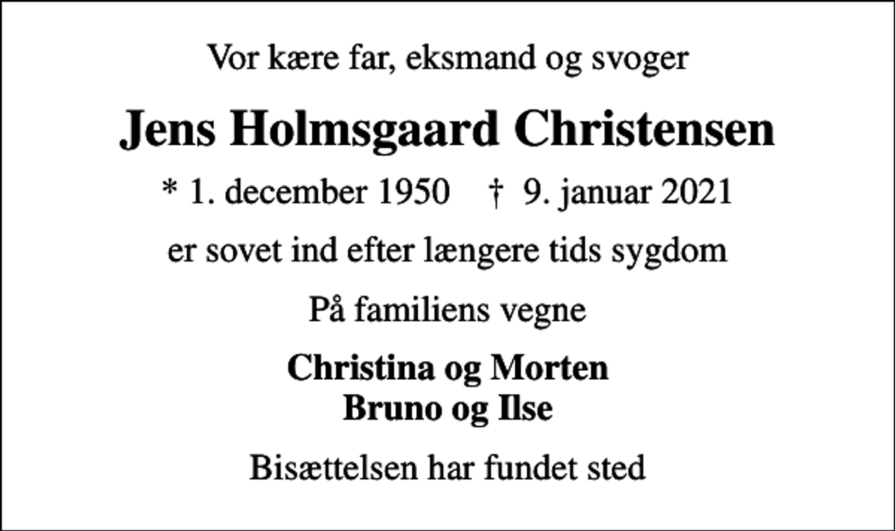 <p>Vor kære far, eksmand og svoger<br />Jens Holmsgaard Christensen<br />* 1. december 1950 ✝ 9. januar 2021<br />er sovet ind efter længere tids sygdom<br />På familiens vegne<br />Christina og Morten Bruno og Ilse<br />Bisættelsen har fundet sted</p>