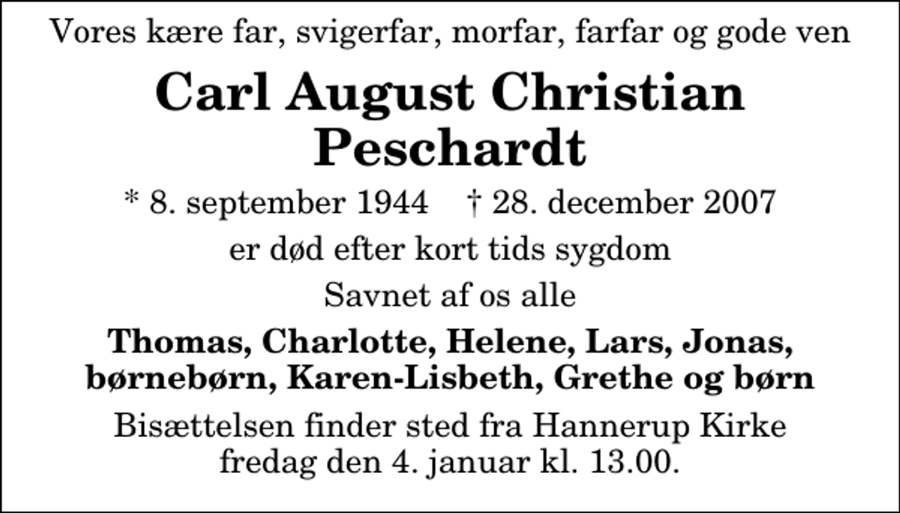 <p>Vores kære far, svigerfar, morfar, farfar og gode ven<br />Carl August Christian Peschardt<br />* 8. september 1944 ✝ 28. december 2007<br />er død efter kort tids sygdom<br />Savnet af os alle<br />Thomas, Charlotte, Helene, Lars, Jonas, børnebørn, Karen-Lisbeth, Grethe og børn<br />Bisættelsen finder sted fra Hannerup Kirke fredag den 4. januar kl. 13.00</p>