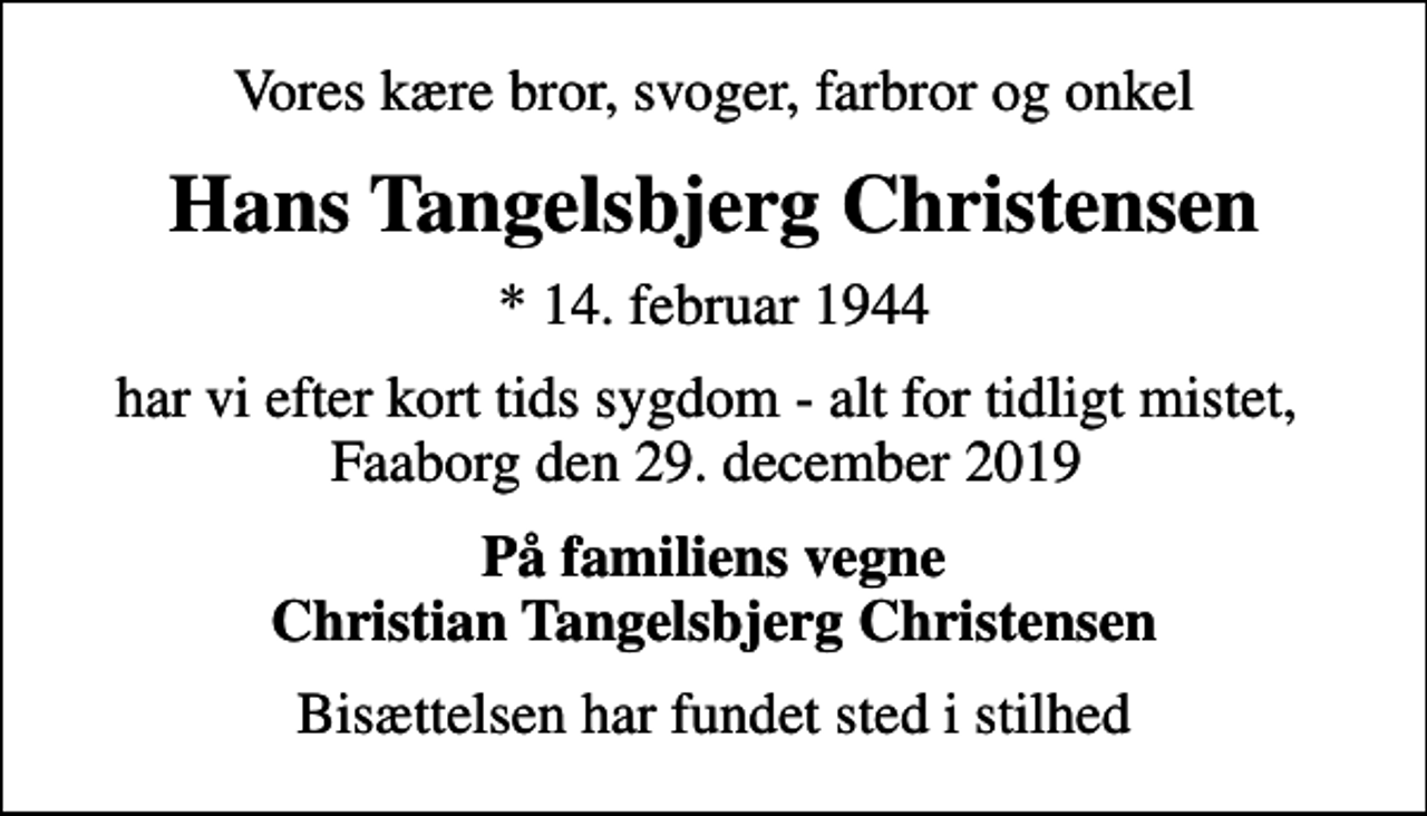 <p>Vores kære bror, svoger, farbror og onkel<br />Hans Tangelsbjerg Christensen<br />* 14. februar 1944<br />har vi efter kort tids sygdom - alt for tidligt mistet, Faaborg den 29. december 2019<br />På familiens vegne Christian Tangelsbjerg Christensen<br />Bisættelsen har fundet sted i stilhed</p>