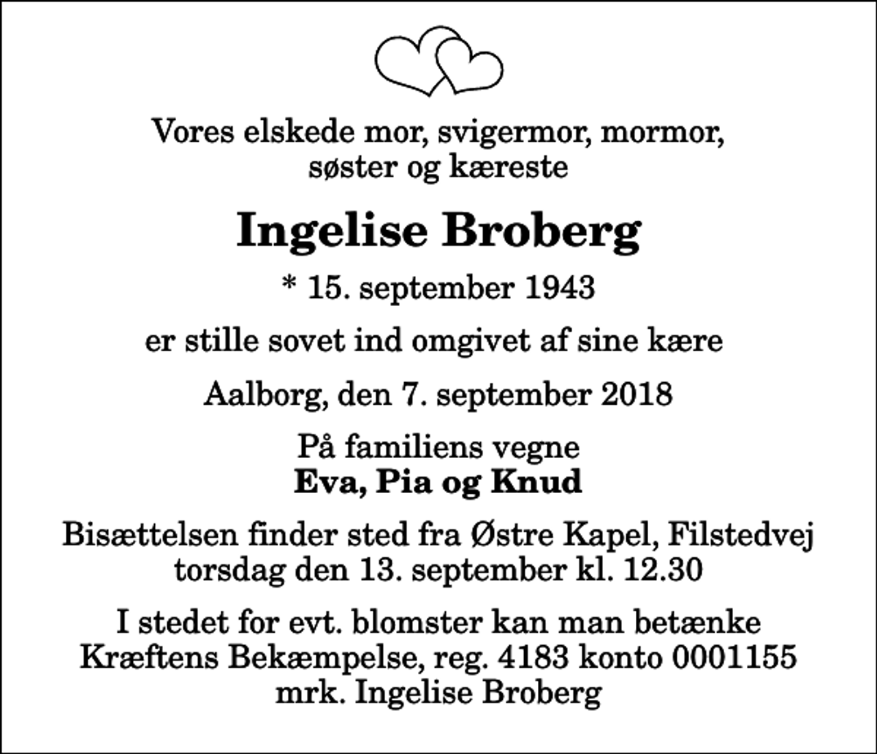 <p>Vores elskede mor, svigermor, mormor, søster og kæreste<br />Ingelise Broberg<br />* 15. september 1943<br />er stille sovet ind omgivet af sine kære<br />Aalborg, den 7. september 2018<br />På familiens vegne<br />Eva, Pia og Knud<br />Bisættelsen finder sted fra Østre Kapel, Filstedvej torsdag den 13. september kl. 12.30<br />I stedet for evt. blomster kan man betænke<br />Kræftens Bekæmpelse reg.3001konto0001155mrk. Ingelise<br />Broberg</p>