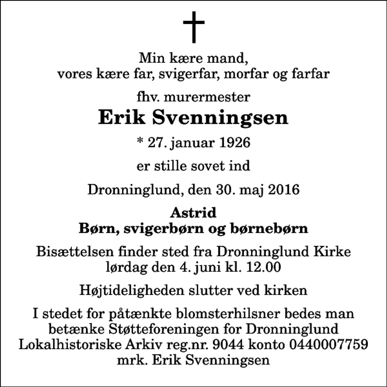 <p>Min kære mand, vores kære far, svigerfar, morfar og farfar<br />fhv. murermester<br />Erik Svenningsen<br />* 27. januar 1926<br />er stille sovet ind<br />Dronninglund, den 30. maj 2016<br />Astrid Børn, svigerbørn og børnebørn<br />Bisættelsen finder sted fra Dronninglund Kirke lørdag den 4. juni kl. 12.00 Højtideligheden slutter ved kirken<br />I stedet for påtænkte blomsterhilsner bedes man betænke Støtteforeningen for Dronninglund Lokalhistoriske Arkiv reg.nr. 9044 konto 0440007759 mrk. Erik Svenningsen</p>