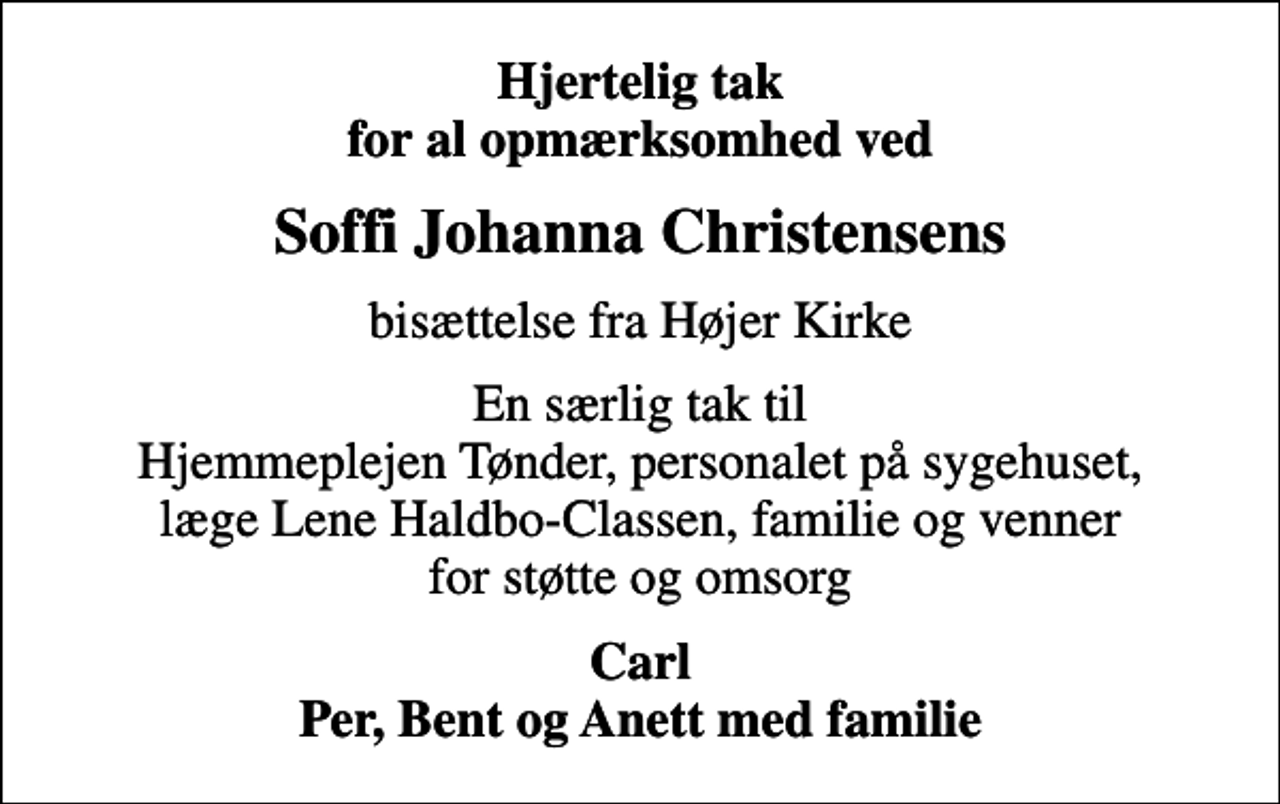 <p>Hjertelig tak for al opmærksomhed ved<br />Soffi Johanna Christensens<br />bisættelse fra Højer Kirke<br />En særlig tak til Hjemmeplejen Tønder, personalet på sygehuset, læge Lene Haldbo-Classen, familie og venner for støtte og omsorg<br />Carl Per, Bent og Anett med familie</p>