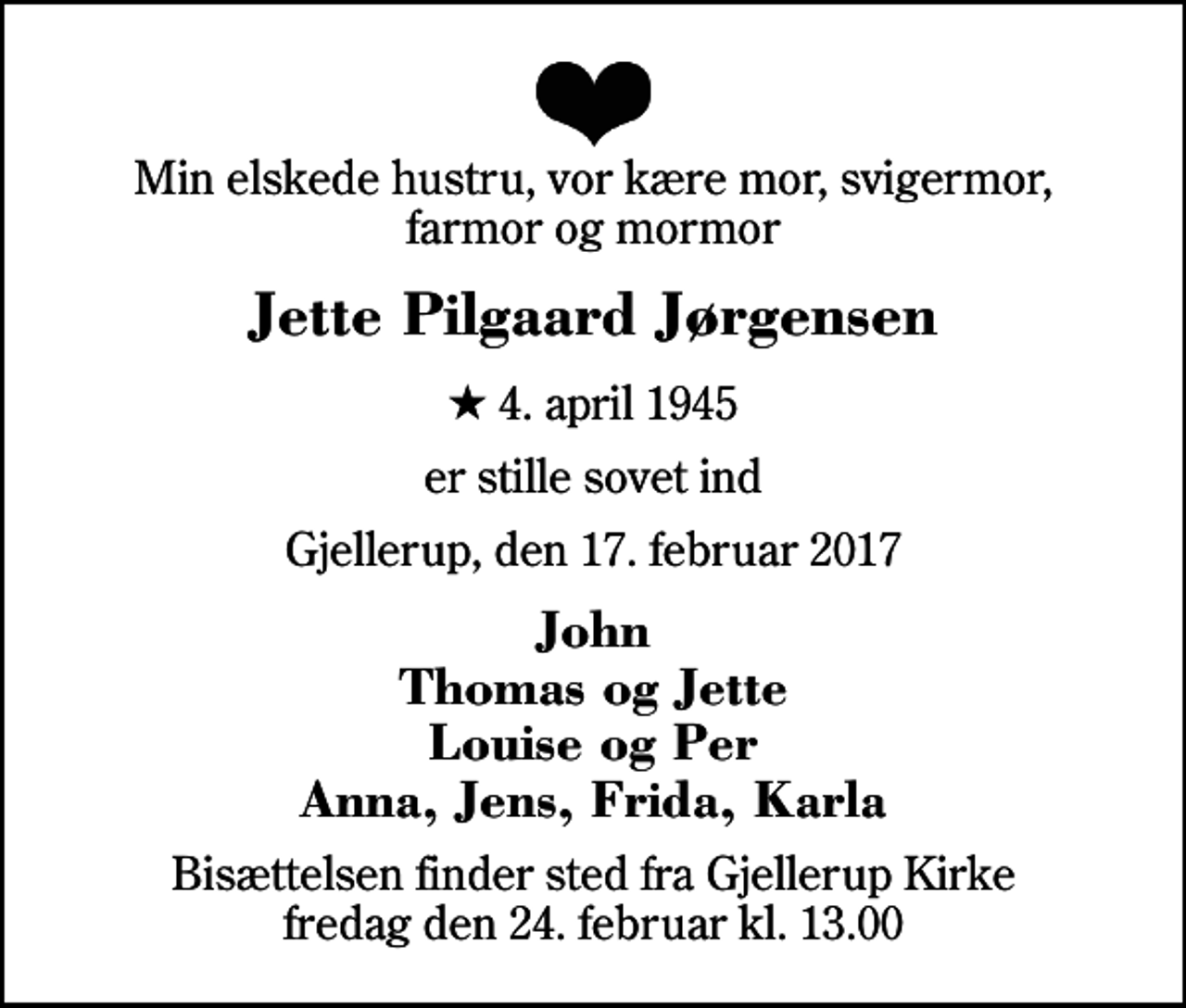 <p>Min elskede hustru, vor kære mor, svigermor, farmor og mormor<br />Jette Pilgaard Jørgensen<br />* 4. april 1945<br />er stille sovet ind<br />Gjellerup, den 17. februar 2017<br />John Thomas og Jette Louise og Per Anna, Jens, Frida, Karla<br />Bisættelsen finder sted fra Gjellerup Kirke fredag den 24. februar kl. 13.00</p>