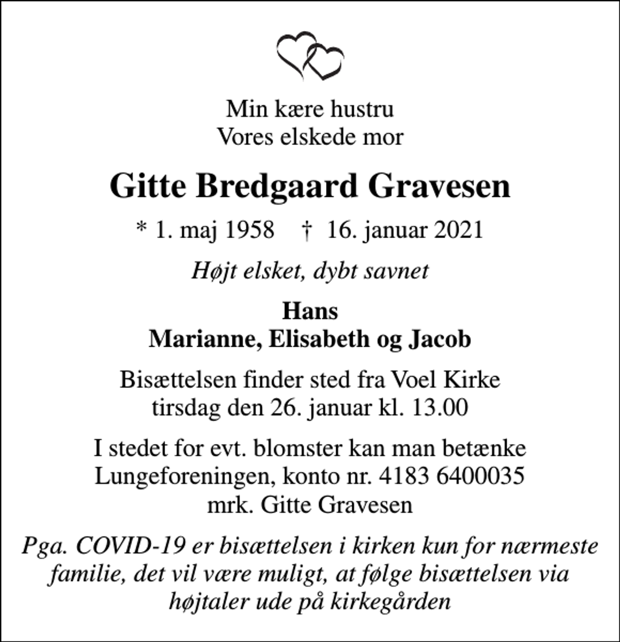 <p>Min kære hustru Vores elskede mor<br />Gitte Bredgaard Gravesen<br />* 1. maj 1958 ✝ 16. januar 2021<br />Højt elsket, dybt savnet<br />Hans Marianne, Elisabeth og Jacob<br />Bisættelsen finder sted fra Voel Kirke tirsdag den 26. januar kl. 13.00<br />I stedet for evt. blomster kan man betænke<br />Lungeforeningen kontonr.41836400035mrk. Gitte<br />Gravesen<br />Pga. COVID-19 er bisættelsen i kirken kun for nærmeste familie, det vil være muligt, at følge bisættelsen via højtaler ude på kirkegården</p>