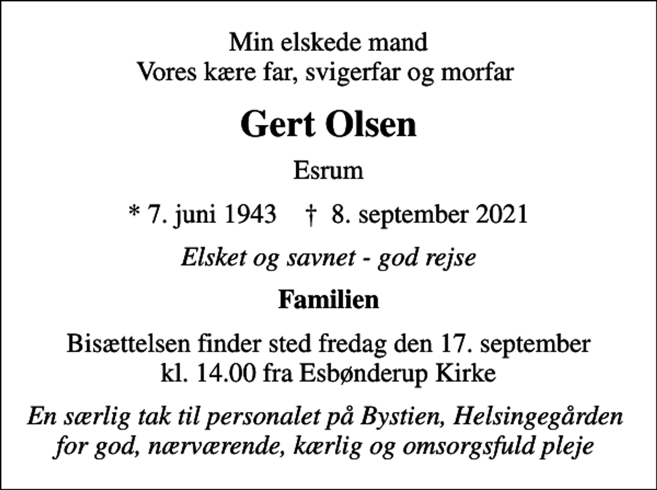 <p>Min elskede mand Vores kære far, svigerfar og morfar<br />Gert Olsen<br />Esrum<br />* 7. juni 1943 ✝ 8. september 2021<br />Elsket og savnet - god rejse<br />Familien<br />Bisættelsen finder sted fredag den 17. september kl. 14.00 fra Esbønderup Kirke<br />En særlig tak til personalet på Bystien, Helsingegården for god, nærværende, kærlig og omsorgsfuld pleje</p>