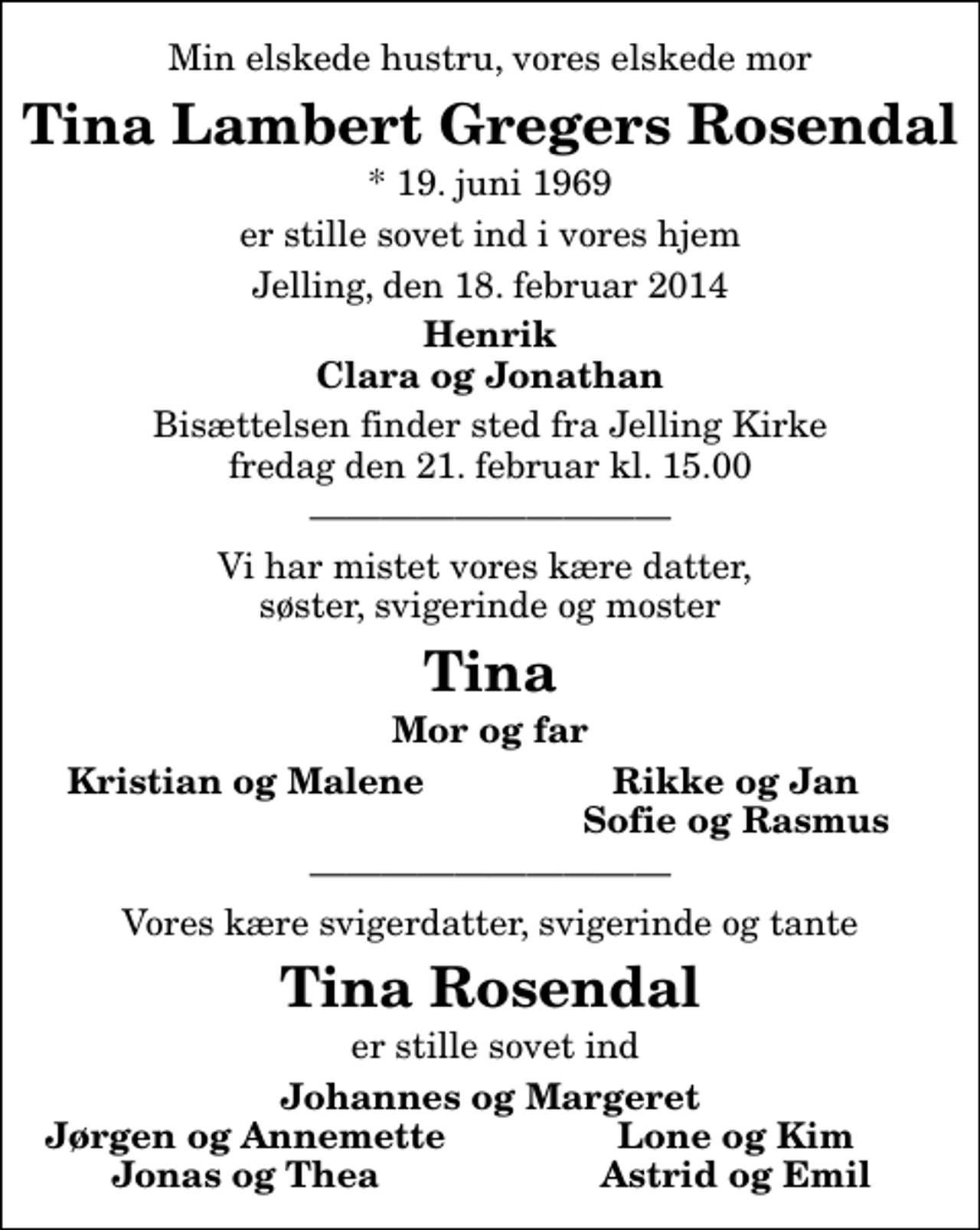 <p>Min elskede hustru, vores elskede mor<br />Tina Lambert Gregers Rosendal<br />* 19. juni 1969<br />er stille sovet ind i vores hjem<br />Jelling, den 18. februar 2014<br />Henrik Clara og Jonathan<br />Bisættelsen finder sted fra Jelling Kirke fredag den 21. februar kl. 15.00<br />Vi har mistet vores kære datter, søster, svigerinde og moster<br />Tina<br />Mor og far<br />Kristian og Malene<br />Rikke og Jan<br />Sofie og Rasmus<br />Vores kære svigerdatter, svigerinde og tante<br />Tina Rosendal<br />er stille sovet ind<br />Johannes og Margeret<br />Jørgen og Annemette<br />Lone og Kim<br />Jonas og Thea<br />Astrid og Emil</p>