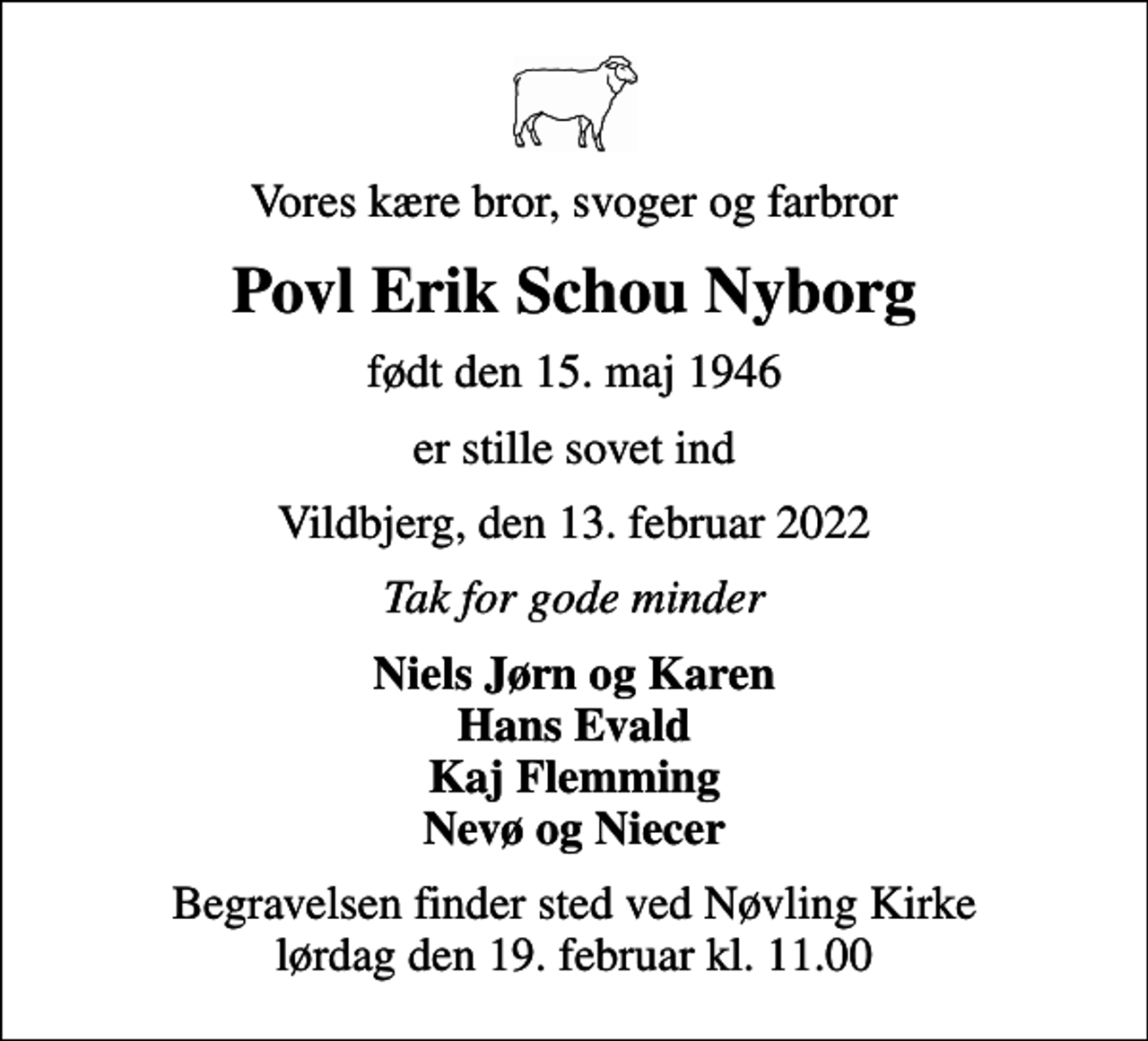 <p>Vores kære bror, svoger og farbror<br />Povl Erik Schou Nyborg<br />født den 15. maj 1946<br />er stille sovet ind<br />Vildbjerg, den 13. februar 2022<br />Tak for gode minder<br />Niels Jørn og Karen Hans Evald Kaj Flemming Nevø og Niecer<br />Begravelsen finder sted ved Nøvling Kirke lørdag den 19. februar kl. 11.00</p>