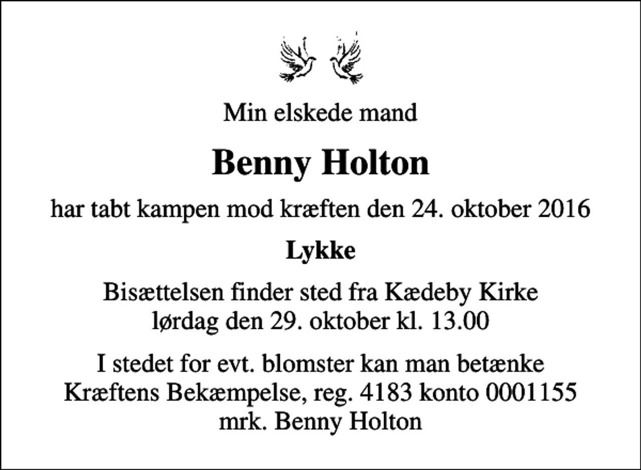 <p>Min elskede mand<br />Benny Holton<br />har tabt kampen mod kræften den 24. oktober 2016<br />Lykke<br />Bisættelsen finder sted fra Kædeby Kirke lørdag den 29. oktober kl. 13.00<br />I stedet for evt. blomster kan man betænke<br />Kræftens Bekæmpelse reg.4183konto0001155mrk. Benny<br />Holton</p>
