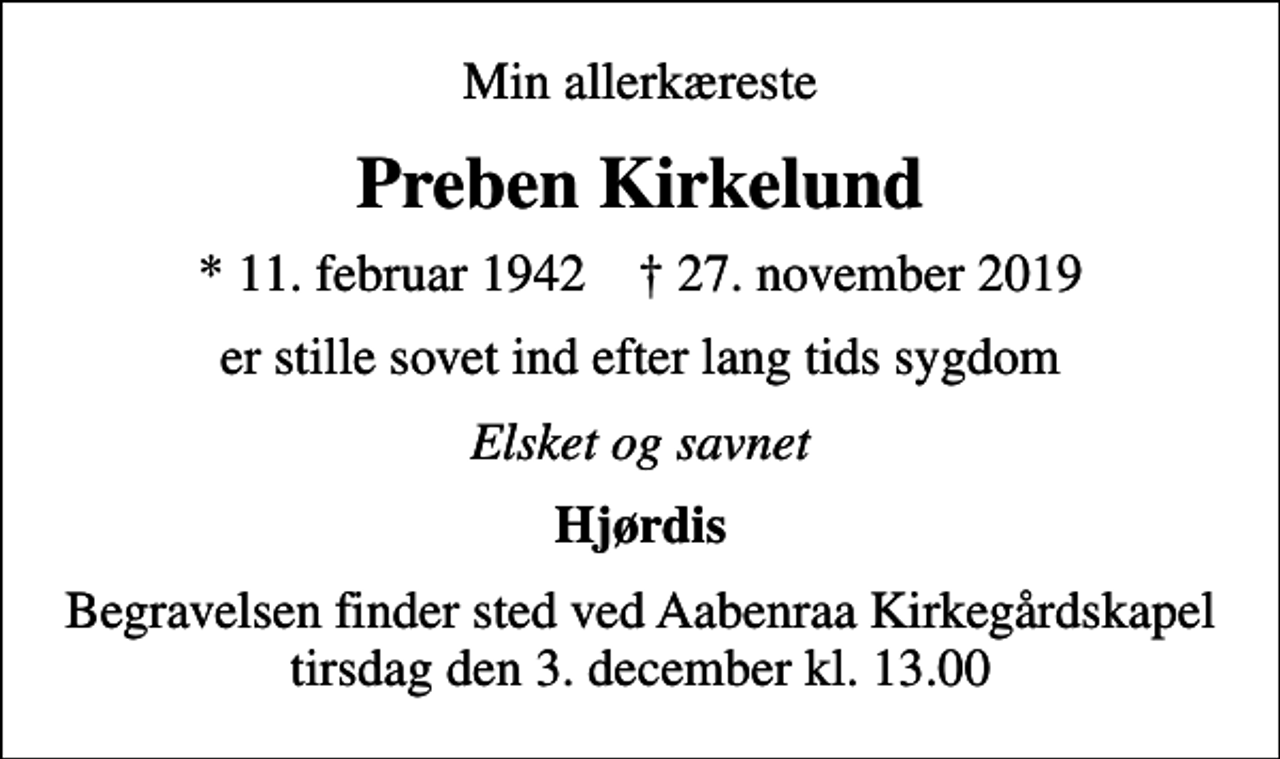 <p>Min allerkæreste<br />Preben Kirkelund<br />* 11. februar 1942 ✝ 27. november 2019<br />er stille sovet ind efter lang tids sygdom<br />Elsket og savnet<br />Hjørdis<br />Begravelsen finder sted ved Aabenraa Kirkegårdskapel tirsdag den 3. december kl. 13.00</p>