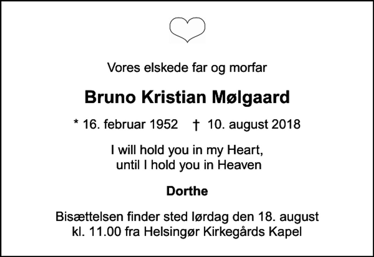 <p>Vores elskede far og morfar<br />Bruno Kristian Mølgaard<br />* 16. februar 1952 ✝ 10. august 2018<br />I will hold you in my Heart, until I hold you in Heaven<br />Dorthe<br />Bisættelsen finder sted lørdag den 18. august kl. 11.00 fra Helsingør Kirkegårds Kapel</p>