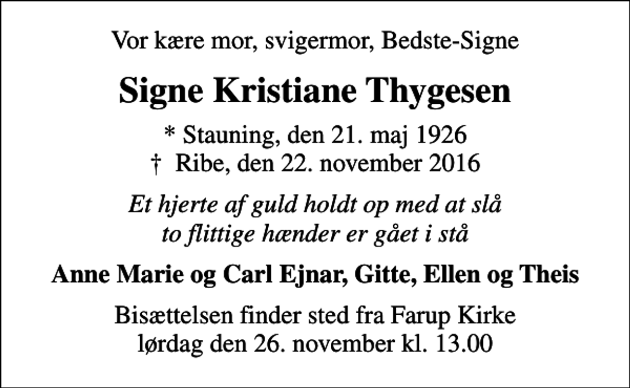 <p>Vor kære mor, svigermor, Bedste-Signe<br />Signe Kristiane Thygesen<br />* Stauning, den 21. maj 1926<br />✝ Ribe, den 22. november 2016<br />Et hjerte af guld holdt op med at slå to flittige hænder er gået i stå<br />Anne Marie og Carl Ejnar, Gitte, Ellen og Theis<br />Bisættelsen finder sted fra Farup Kirke lørdag den 26. november kl. 13.00</p>