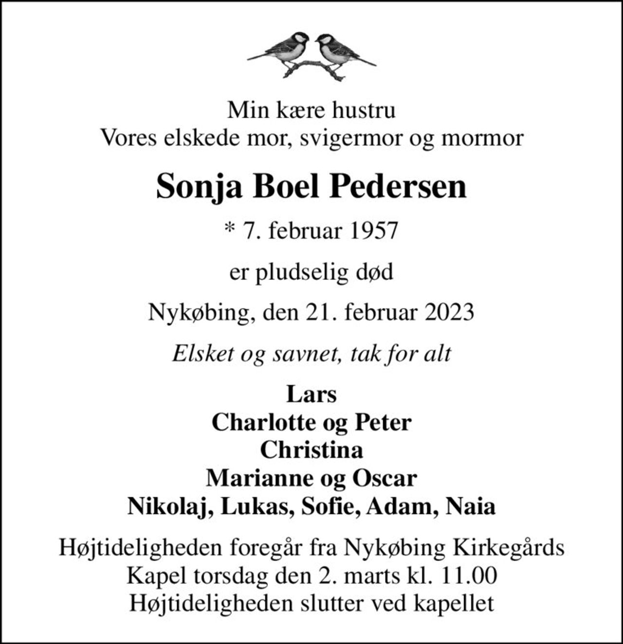 Min kære hustru Vores elskede mor, svigermor og mormor
Sonja Boel Pedersen
* 7. februar 1957
er pludselig død
Nykøbing, den 21. februar 2023
Elsket og savnet, tak for alt
Lars Charlotte og Peter Christina Marianne og Oscar Nikolaj, Lukas, Sofie, Adam, Naia
Højtideligheden foregår fra Nykøbing Kirkegårds Kapel  torsdag den 2. marts kl. 11.00  Højtideligheden slutter ved kapellet