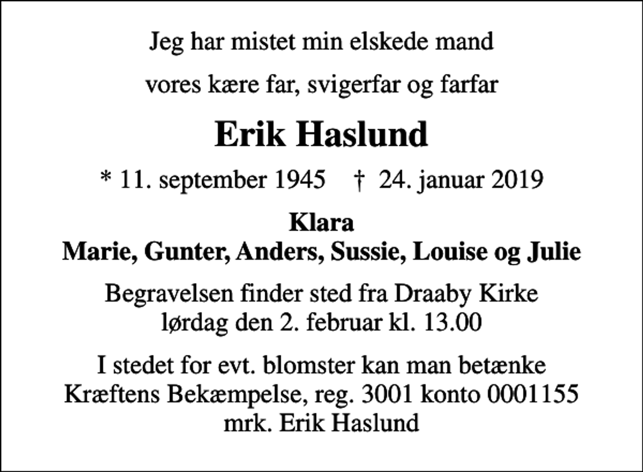 <p>Jeg har mistet min elskede mand<br />vores kære far, svigerfar og farfar<br />Erik Haslund<br />* 11. september 1945 ✝ 24. januar 2019<br />Klara Marie, Gunter, Anders, Sussie, Louise og Julie<br />Begravelsen finder sted fra Draaby Kirke lørdag den 2. februar kl. 13.00<br />I stedet for evt. blomster kan man betænke<br />Kræftens Bekæmpelse reg.3001konto0001155mrk. Erik<br />Haslund</p>