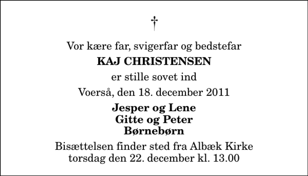 <p>Vor kære far, svigerfar og bedstefar<br />Kaj Christensen<br />er stille sovet ind<br />Voerså, den 18. december 2011<br />Jesper og Lene Gitte og Peter Børnebørn<br />Bisættelsen finder sted fra Albæk Kirke torsdag den 22. december kl. 13.00</p>