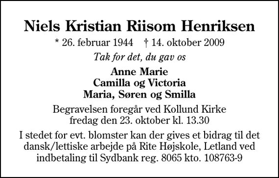 <p>Niels Kristian Riisom Henriksen<br />* 26. februar 1944 ✝ 14. oktober 2009<br />Tak for det, du gav os<br />Anne Marie Camilla og Victoria Maria, Søren og Smilla<br />Begravelsen foregår ved Kollund Kirke fredag den 23. oktober kl. 13.30<br />I stedet for evt. blomster kan der gives et bidrag til det dansk/lettiske arbejde på Rite Højskole, Letland ved indbetaling til Sydbank reg. 8065 kto. 108763-9</p>