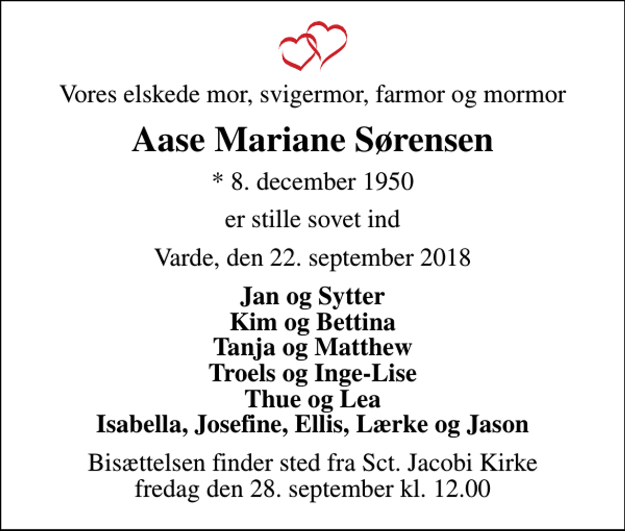 <p>Vores elskede mor, svigermor, farmor og mormor<br />Aase Mariane Sørensen<br />* 8. december 1950<br />er stille sovet ind<br />Varde, den 22. september 2018<br />Jan og Sytter Kim og Bettina Tanja og Matthew Troels og Inge-Lise Thue og Lea Isabella, Josefine, Ellis, Lærke og Jason<br />Bisættelsen finder sted fra Sct. Jacobi Kirke fredag den 28. september kl. 12.00</p>