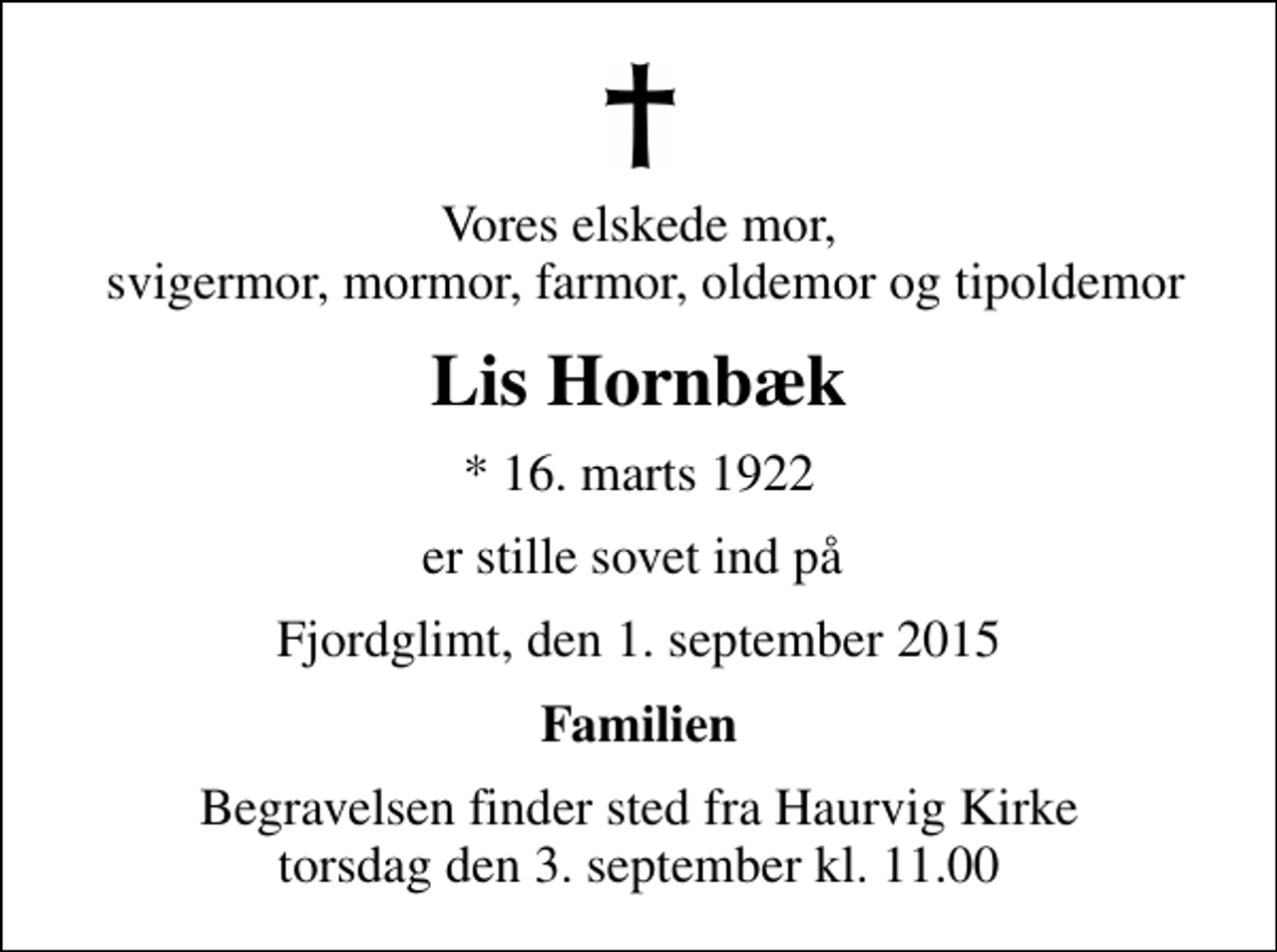 <p>Vores elskede mor, svigermor, mormor, farmor, oldemor og tipoldemor<br />Lis Hornbæk<br />* 16. marts 1922<br />er stille sovet ind på<br />Fjordglimt, den 1. september 2015<br />Familien<br />Begravelsen finder sted fra Haurvig Kirke torsdag den 3. september kl. 11.00</p>