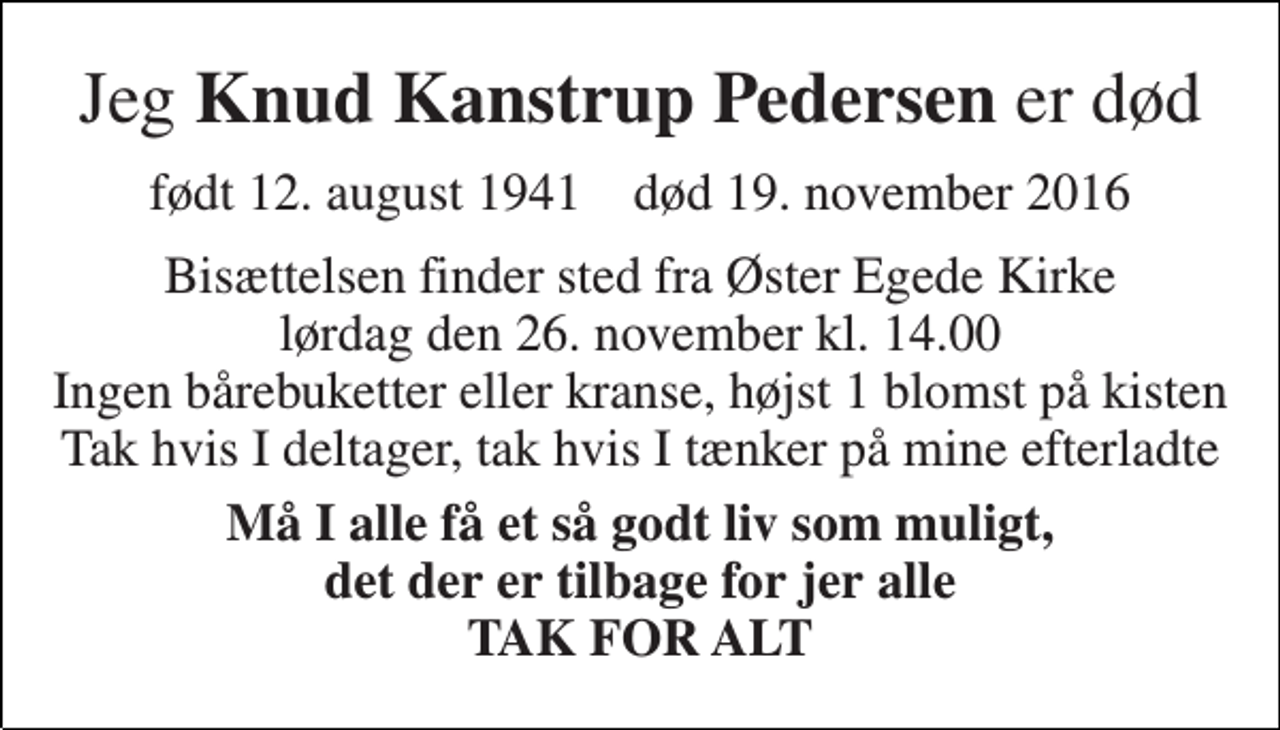 <p>Jeg Knud Kanstrup Pedersen er død<br />født 12. august 1941 død 19. november 2016<br />Bisættelsen finder sted fra Øster Egede Kirke lørdag den 26. november kl. 0.00 Ingen bårebuketter eller kranse, højst 1 blomst på kisten Tak hvis I deltager, tak hvis I tænker på mine efterladte<br />Må I alle få et så godt liv som muligt, det der er tilbage for jer alle TAK FOR ALT</p>