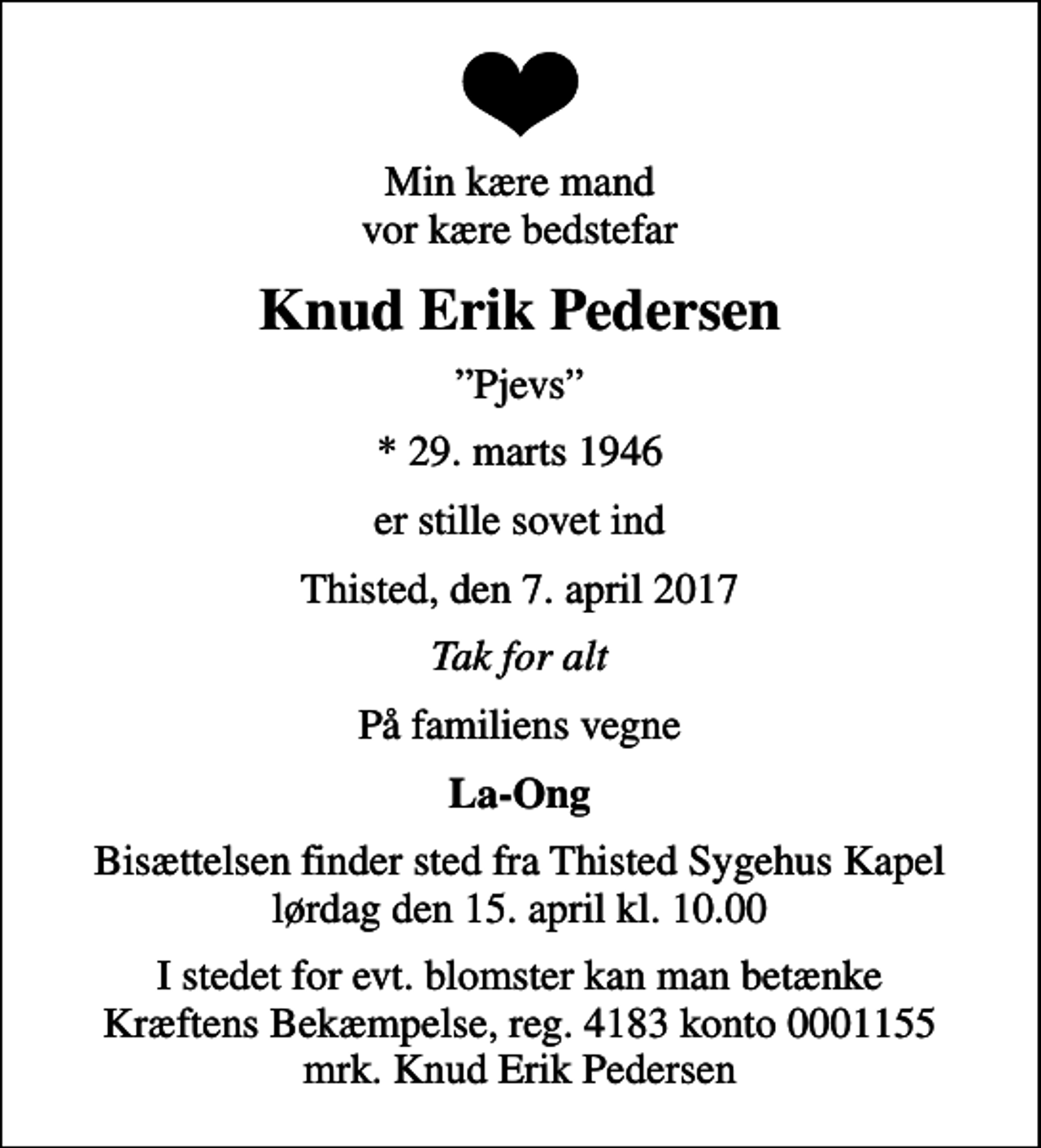 <p>Min kære mand vor kære bedstefar<br />Knud Erik Pedersen<br />Pjevs<br />* 29. marts 1946<br />er stille sovet ind<br />Thisted, den 7. april 2017<br />Tak for alt<br />På familiens vegne<br />La-Ong<br />Bisættelsen finder sted fra Thisted Sygehus Kapel lørdag den 15. april kl. 10.00<br />I stedet for evt. blomster kan man betænke<br />Kræftens Bekæmpelse reg.4183konto0001155mrk. Knud Erik<br />Pedersen</p>