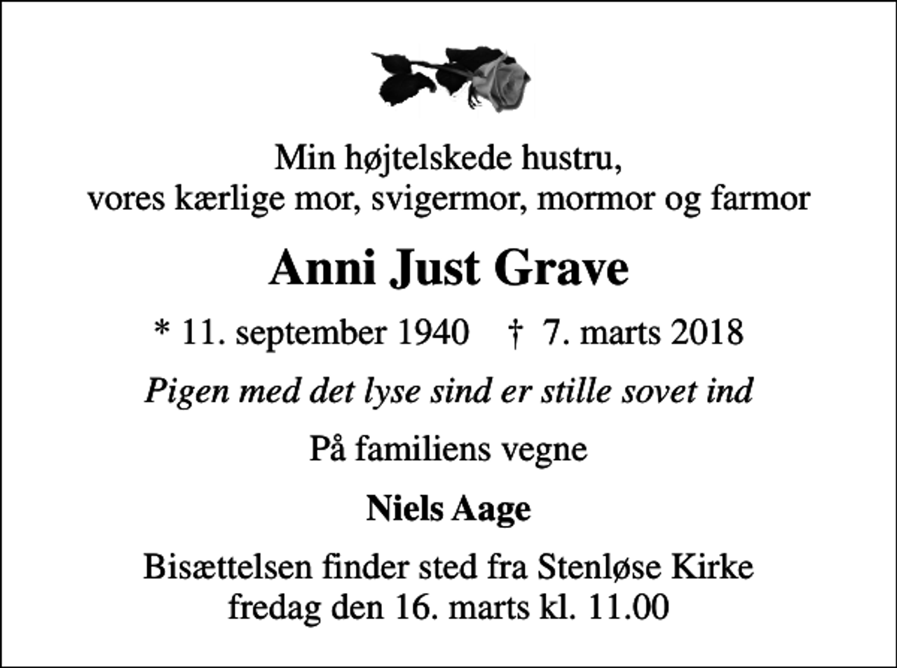 <p>Min højtelskede hustru, vores kærlige mor, svigermor, mormor og farmor<br />Anni Just Grave<br />* 11. september 1940 ✝ 7. marts 2018<br />Pigen med det lyse sind er stille sovet ind<br />På familiens vegne<br />Niels Aage<br />Bisættelsen finder sted fra Stenløse Kirke fredag den 16. marts kl. 11.00</p>
