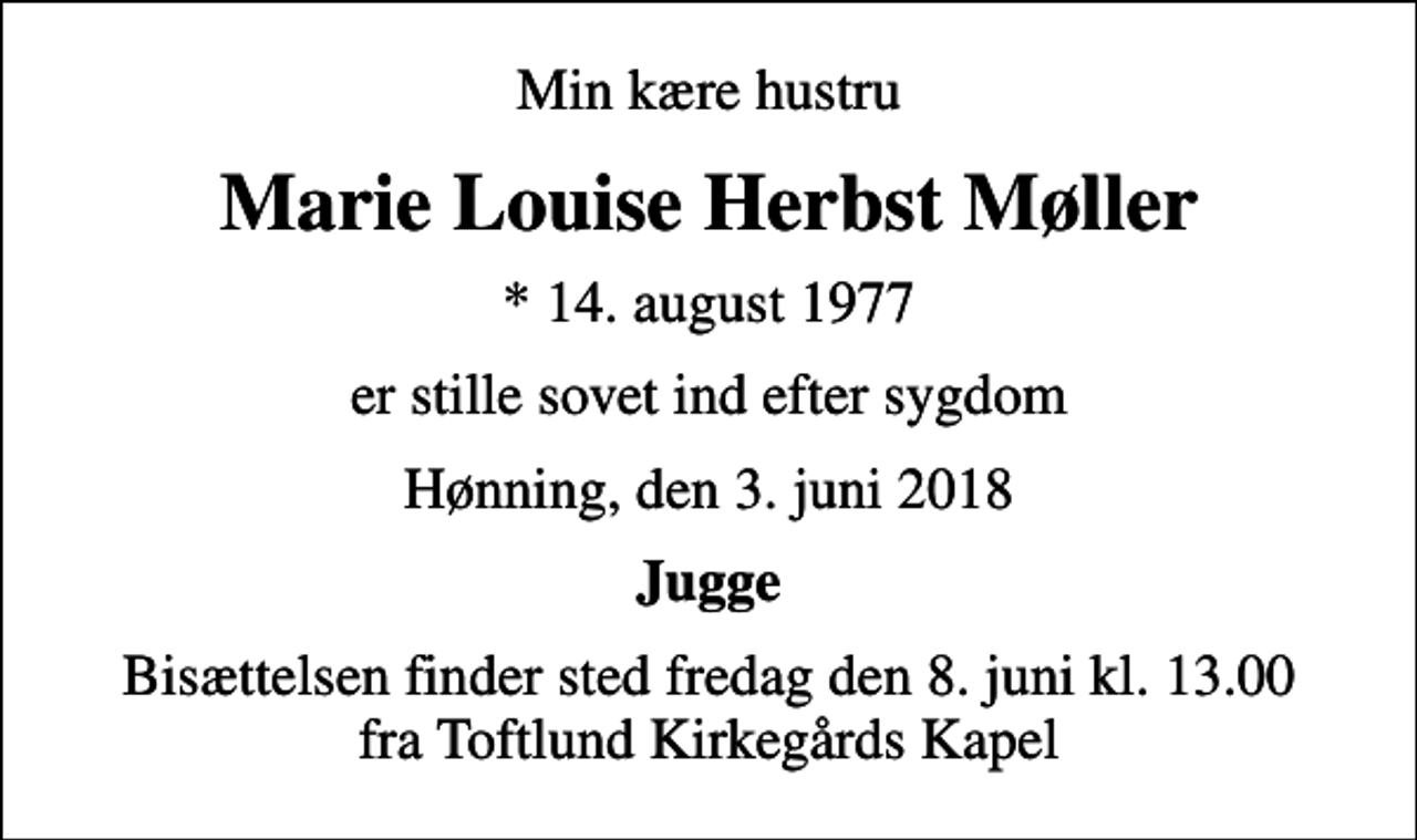 <p>Min kære hustru<br />Marie Louise Herbst Møller<br />* 14. august 1977<br />er stille sovet ind efter sygdom<br />Hønning, den 3. juni 2018<br />Jugge<br />Bisættelsen finder sted fredag den 8. juni kl. 13.00 fra Toftlund Kirkegårds Kapel</p>