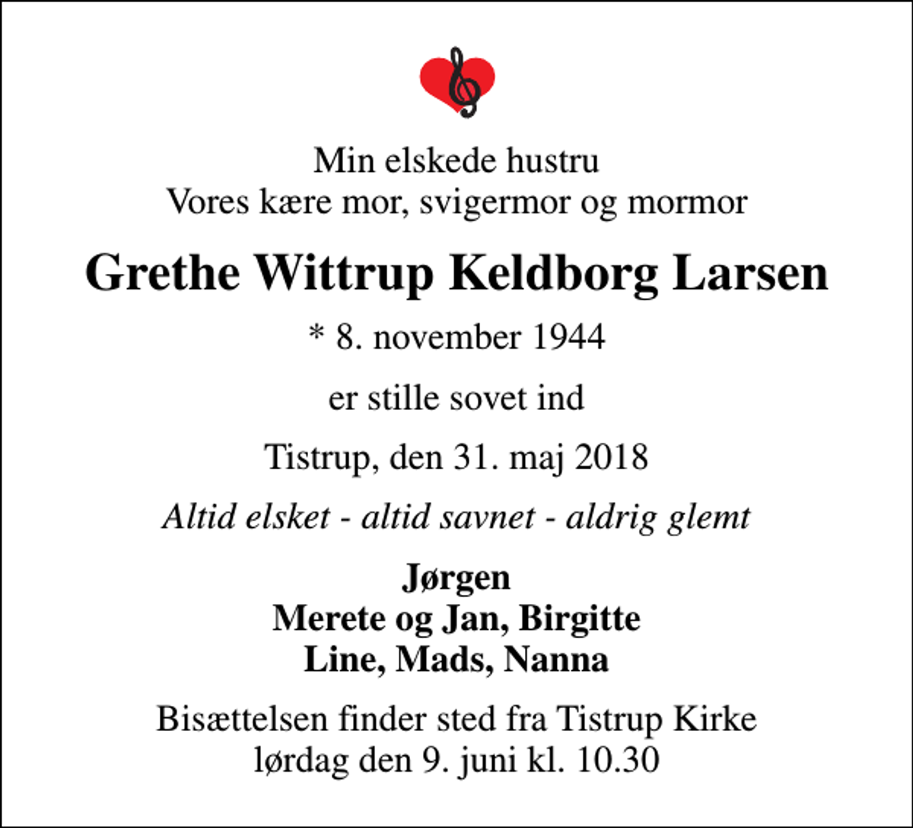 <p>Min elskede hustru Vores kære mor, svigermor og mormor<br />Grethe Wittrup Keldborg Larsen<br />* 8. november 1944<br />er stille sovet ind<br />Tistrup, den 31. maj 2018<br />Altid elsket - altid savnet - aldrig glemt<br />Jørgen Merete og Jan, Birgitte Line, Mads, Nanna<br />Bisættelsen finder sted fra Tistrup Kirke lørdag den 9. juni kl. 10.30</p>