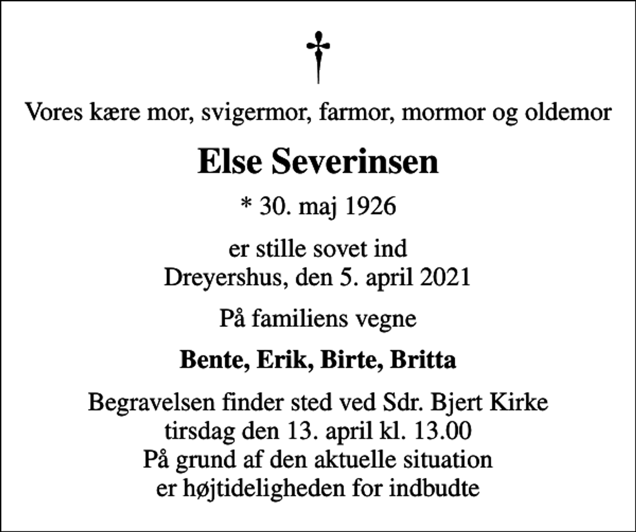 <p>Vores kære mor, svigermor, farmor, mormor og oldemor<br />Else Severinsen<br />* 30. maj 1926<br />er stille sovet ind Dreyershus, den 5. april 2021<br />På familiens vegne<br />Bente, Erik, Birte, Britta<br />Begravelsen finder sted ved Sdr. Bjert Kirke tirsdag den 13. april kl. 13.00 På grund af den aktuelle situation er højtideligheden for indbudte</p>