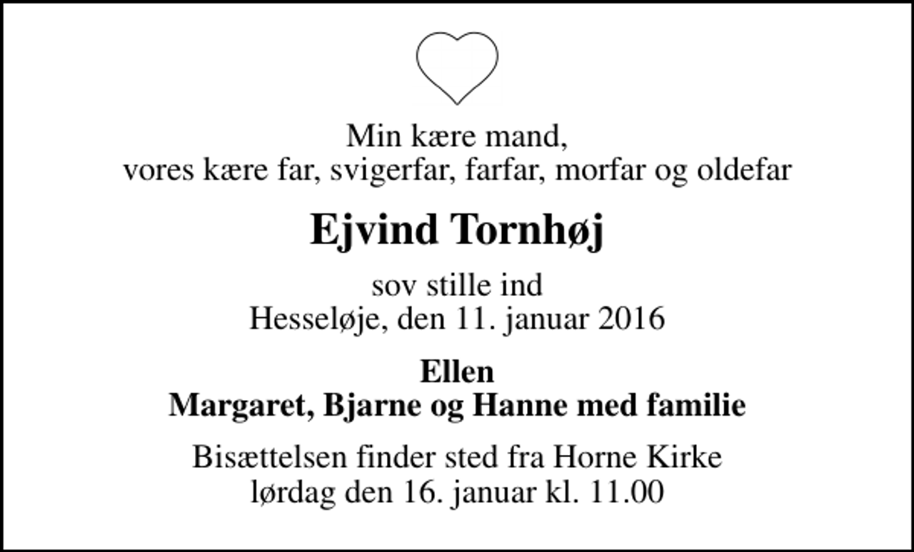<p>Min kære mand, vores kære far, svigerfar, farfar, morfar og oldefar<br />Ejvind Tornhøj<br />sov stille ind Hesseløje, den 11. januar 2016<br />Ellen Margaret, Bjarne og Hanne med familie<br />Bisættelsen finder sted fra Horne Kirke lørdag den 16. januar kl. 11.00</p>