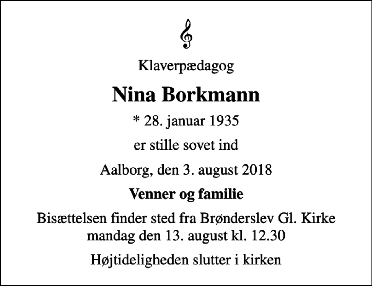 <p>Klaverpædagog<br />Nina Borkmann<br />* 28. januar 1935<br />er stille sovet ind<br />Aalborg, den 3. august 2018<br />Venner og familie<br />Bisættelsen finder sted fra Brønderslev Gl. Kirke mandag den 13. august kl. 12.30<br />Højtideligheden slutter i kirken</p>
