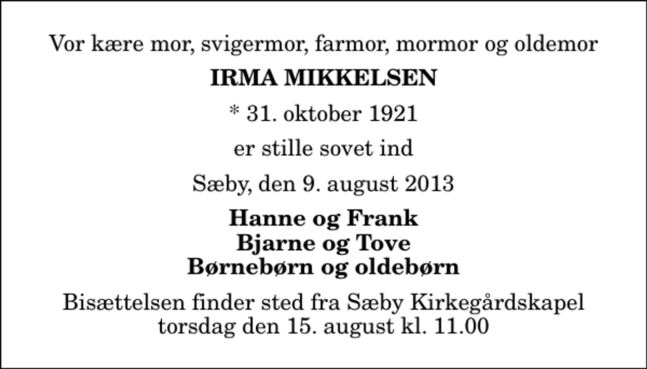 <p>Vor kære mor, svigermor, farmor, mormor og oldemor<br />Irma Mikkelsen<br />* 31. oktober 1921<br />er stille sovet ind<br />Sæby, den 9. august 2013<br />Hanne og Frank Bjarne og Tove Børnebørn og oldebørn<br />Bisættelsen finder sted fra Sæby Kirkegårdskapel torsdag den 15. august kl. 11.00</p>