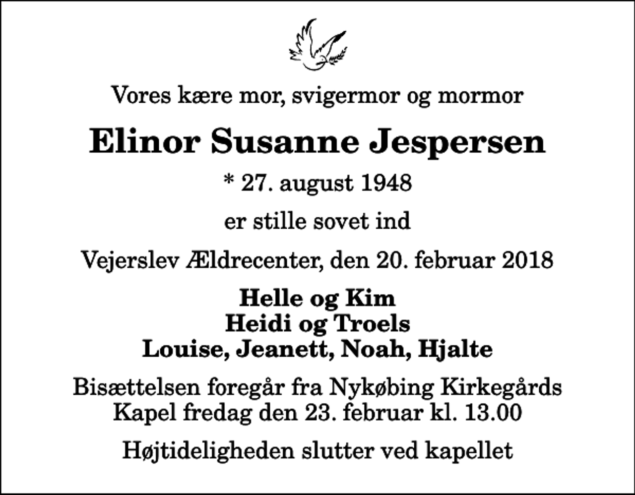<p>Vores kære mor, svigermor og mormor<br />Elinor Susanne Jespersen<br />* 27. august 1948<br />er stille sovet ind<br />Vejerslev Ældrecenter, den 20. februar 2018<br />Helle og Kim Heidi og Troels Louise, Jeanett, Noah, Hjalte<br />Bisættelsen foregår fra Nykøbing Kirkegårds Kapel fredag den 23. februar kl. 13.00 Højtideligheden slutter ved kapellet</p>