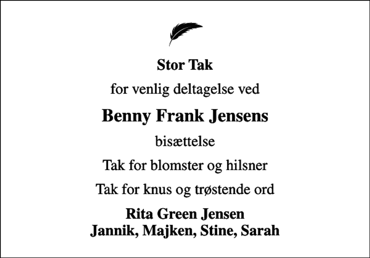 <p>Stor Tak<br />for venlig deltagelse ved<br />Benny Frank Jensens<br />bisættelse<br />Tak for blomster og hilsner<br />Tak for knus og trøstende ord<br />Rita Green Jensen Jannik, Majken, Stine, Sarah</p>