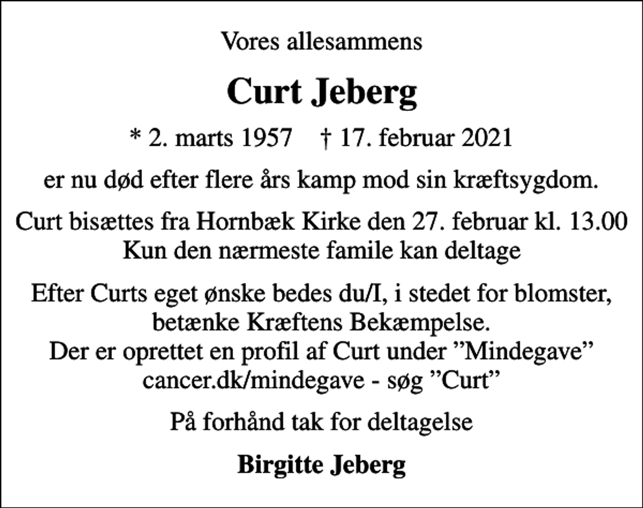 <p>Vores allesammens<br />Curt Jeberg<br />* 2. marts 1957 ✝ 17. februar 2021<br />er nu død efter flere års kamp mod sin kræftsygdom.<br />Curt bisættes fra Hornbæk Kirke den 27. februar kl. 13.00 Kun den nærmeste famile kan deltage<br />Efter Curts eget ønske bedes du/I, i stedet for blomster, betænke Kræftens Bekæmpelse. Der er oprettet en profil af Curt under Mindegave cancer.dk/mindegave - søg Curt<br />På forhånd tak for deltagelse<br />Birgitte Jeberg</p>