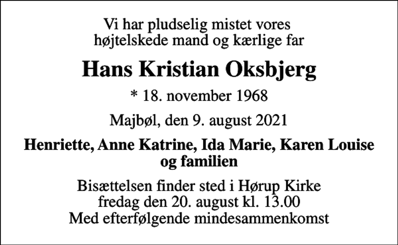 <p>Vi har pludselig mistet vores højtelskede mand og kærlige far<br />Hans Kristian Oksbjerg<br />* 18. november 1968<br />Majbøl, den 9. august 2021<br />Henriette, Anne Katrine, Ida Marie, Karen Louise og familien<br />Bisættelsen finder sted i Hørup Kirke fredag den 20. august kl. 13.00 Med efterfølgende mindesammenkomst</p>