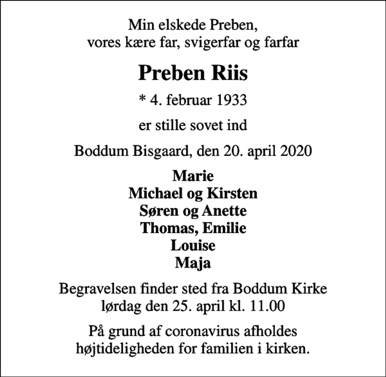 <p>Min elskede Preben, vores kære far, svigerfar og farfar<br />Preben Riis<br />* 4. februar 1933<br />er stille sovet ind<br />Boddum Bisgaard, den 20. april 2020<br />Marie Michael og Kirsten Søren og Anette Thomas, Emilie Louise Maja<br />Begravelsen finder sted fra Boddum Kirke lørdag den 25. april kl. 11.00<br />På grund af coronavirus afholdes højtideligheden for familien i kirken.</p>