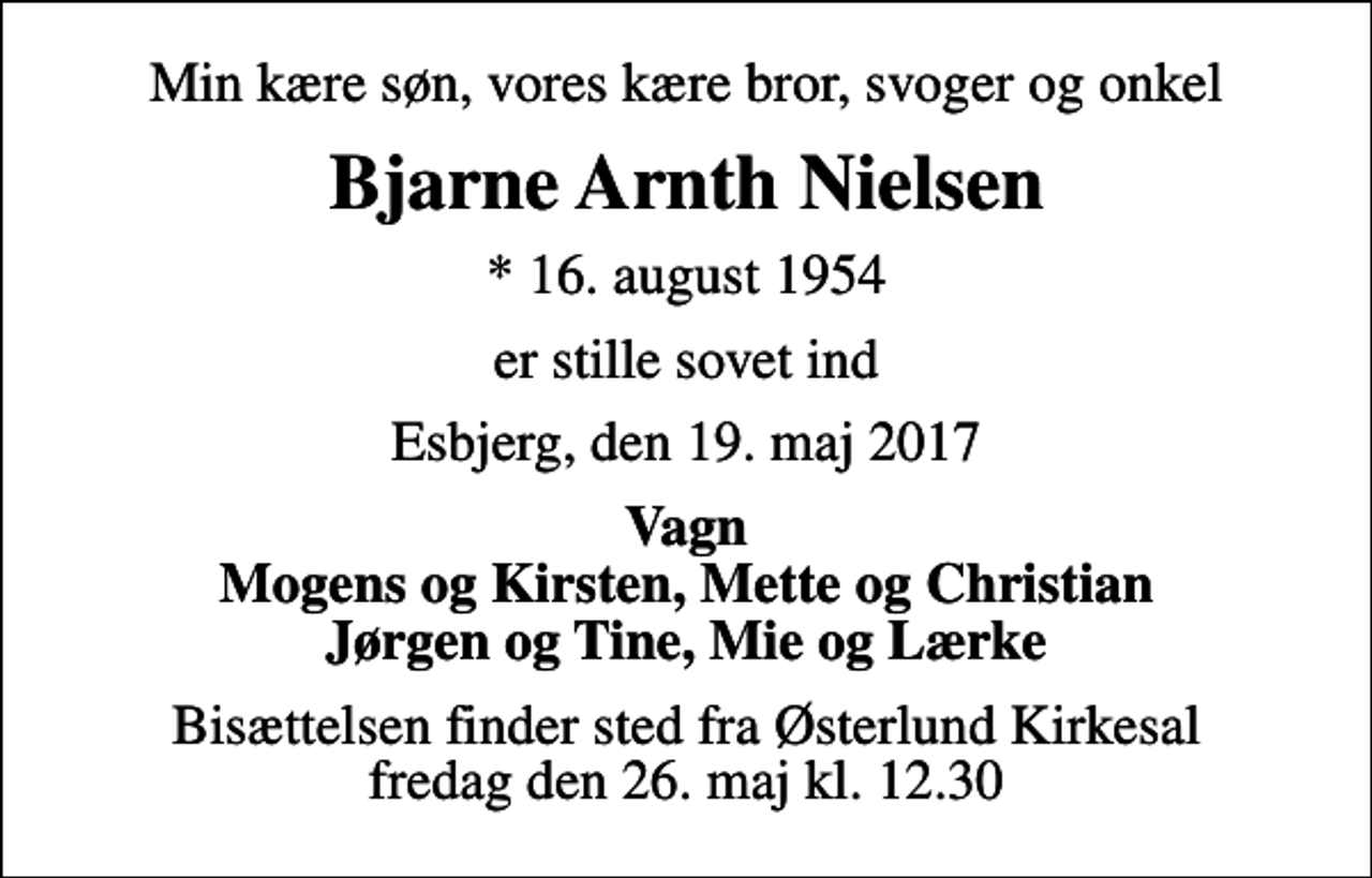 <p>Min kære søn, vores kære bror, svoger og onkel<br />Bjarne Arnth Nielsen<br />* 16. august 1954<br />er stille sovet ind<br />Esbjerg, den 19. maj 2017<br />Vagn Mogens og Kirsten, Mette og Christian Jørgen og Tine, Mie og Lærke<br />Bisættelsen finder sted fra Østerlund Kirkesal fredag den 26. maj kl. 12.30</p>