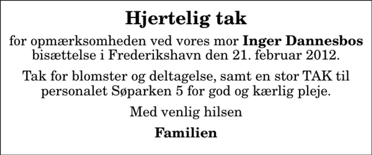 <p>Hjertelig tak<br />for opmærksomheden ved vores mor <em>Inger Dannesbos</em> bisættelse i Frederikshavn den 21. februar 2012.<br />Tak for blomster og deltagelse, samt en stor TAK til personalet Søparken 5 for god og kærlig pleje.<br />Med venlig hilsen<br />Familien</p>