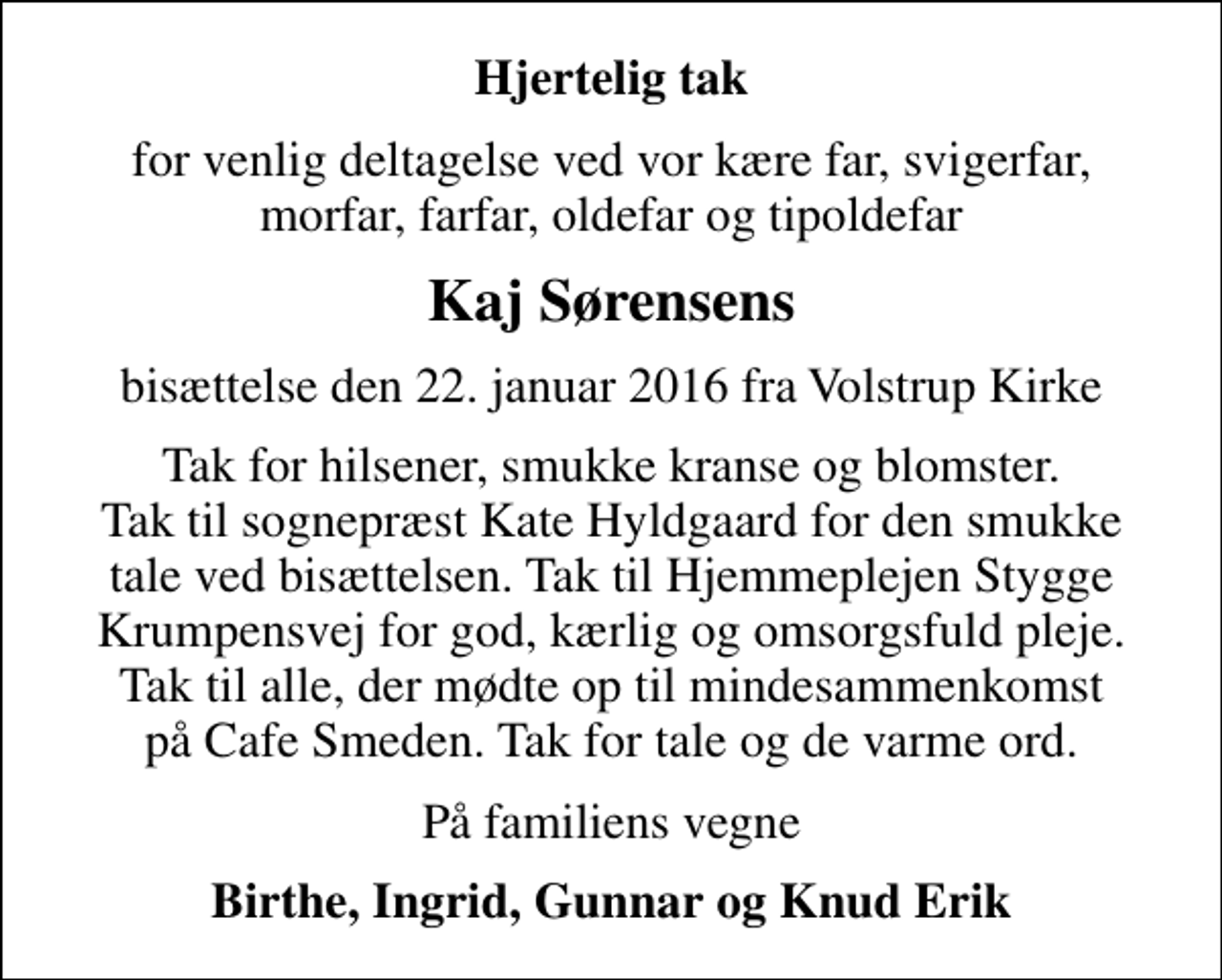 <p>Hjertelig tak<br />for venlig deltagelse ved vor kære far, svigerfar, morfar, farfar, oldefar og tipoldefar<br />Kaj Sørensens<br />bisættelse den 22. januar 2016 fra Volstrup Kirke<br />Tak for hilsener, smukke kranse og blomster. Tak til sognepræst Kate Hyldgaard for den smukke tale ved bisættelsen. Tak til Hjemmeplejen Stygge Krumpensvej for god, kærlig og omsorgsfuld pleje. Tak til alle, der mødte op til mindesammenkomst på Cafe Smeden. Tak for tale og de varme ord.<br />På familiens vegne<br />Birthe, Ingrid, Gunnar og Knud Erik</p>