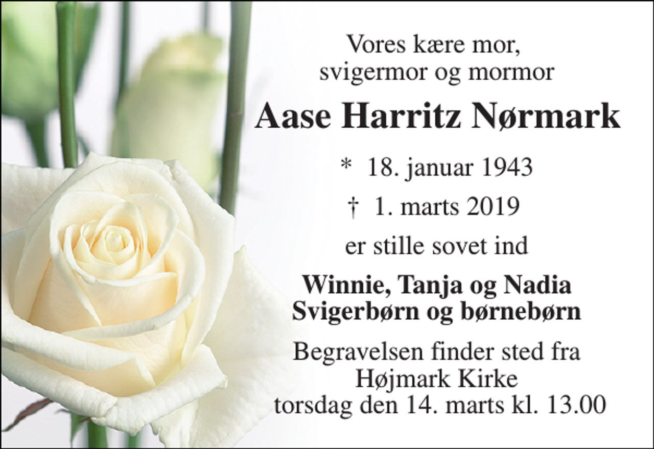 <p>Vores kære mor, svigermor og mormor<br />Aase Harritz Nørmark<br />*​ 18. januar 1943<br />†​ 1. marts 2019​<br />er stille sovet ind<br />Winnie, Tanja og Nadia Svigerbørn og børnebørn<br />Begravelsen finder sted fra Højmark Kirke torsdag den 14. marts kl. 13.00</p>
