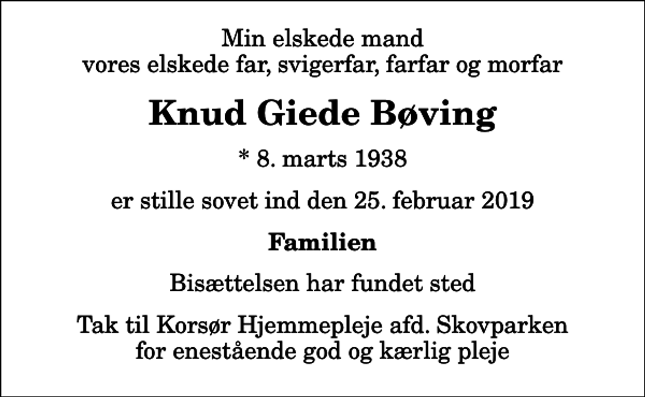 <p>Min elskede mand vores elskede far, svigerfar, farfar og morfar<br />Knud Giede Bøving<br />* 8. marts 1938<br />er stille sovet ind den 25. februar 2019<br />Familien<br />Bisættelsen har fundet sted<br />Tak til Korsør Hjemmepleje afd. Skovparken for enestående god og kærlig pleje</p>