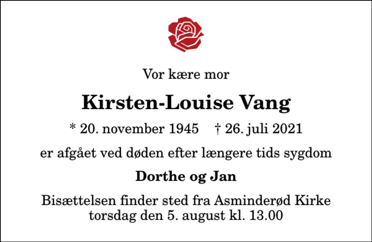 <p>Vor kære mor<br />Kirsten-Louise Vang<br />* 20. november 1945 ✝ 26. juli 2021<br />er afgået ved døden efter længere tids sygdom<br />Dorthe og Jan<br />Bisættelsen finder sted fra Asminderød Kirke torsdag den 5. august kl. 13.00</p>