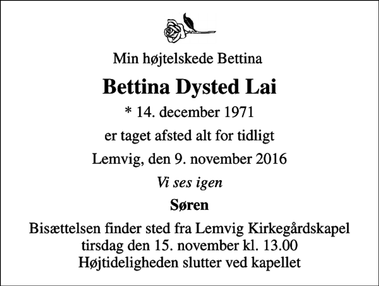 <p>Min højtelskede Bettina<br />Bettina Dysted Lai<br />* 14. december 1971<br />er taget afsted alt for tidligt<br />Lemvig, den 9. november 2016<br />Vi ses igen<br />Søren<br />Bisættelsen finder sted fra Lemvig Kirkegårdskapel tirsdag den 15. november kl. 13.00 Højtideligheden slutter ved kapellet</p>