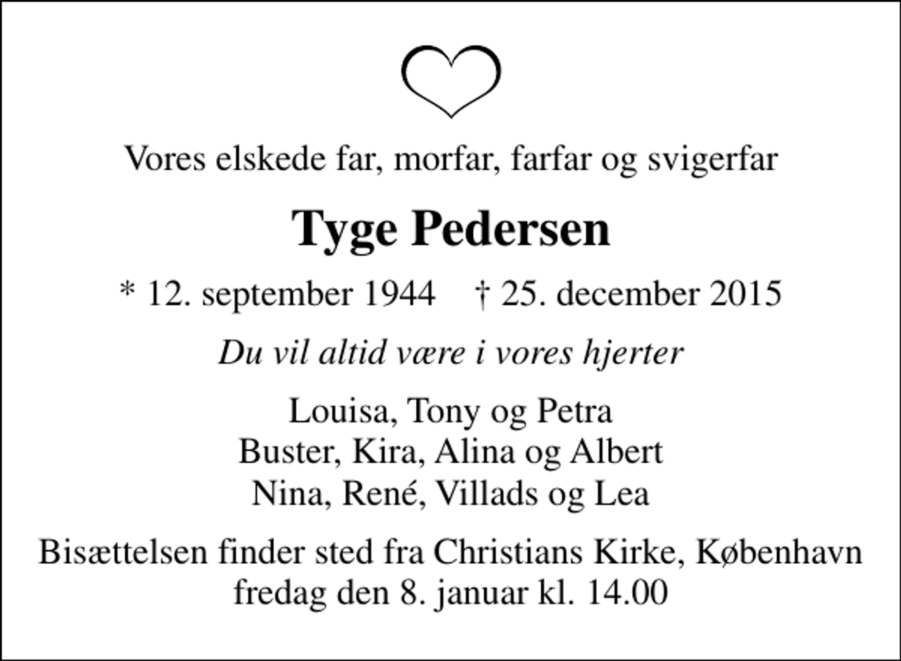 <p>Vores elskede far, morfar, farfar og svigerfar<br />Tyge Pedersen<br />* 12. september 1944 ✝ 25. december 2015<br />Du vil altid være i vores hjerter<br />Louisa, Tony og Petra Buster, Kira, Alina og Albert Nina, René, Villads og Lea<br />Bisættelsen finder sted fra Christians Kirke, København fredag den 8. januar kl. 14.00</p>
