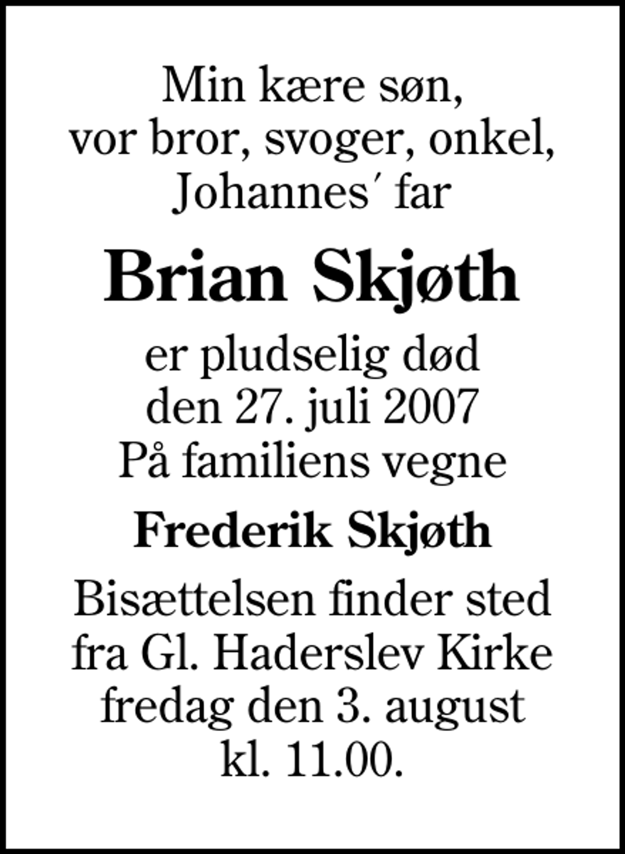 <p>Min kære søn, vor bror, svoger, onkel, Johannes´ far<br />Brian Skjøth<br />er pludselig død den 27. juli 2007 På familiens vegne<br />Frederik Skjøth<br />Bisættelsen finder sted fra Gl. Haderslev Kirke fredag den 3. august kl. 11.00</p>
