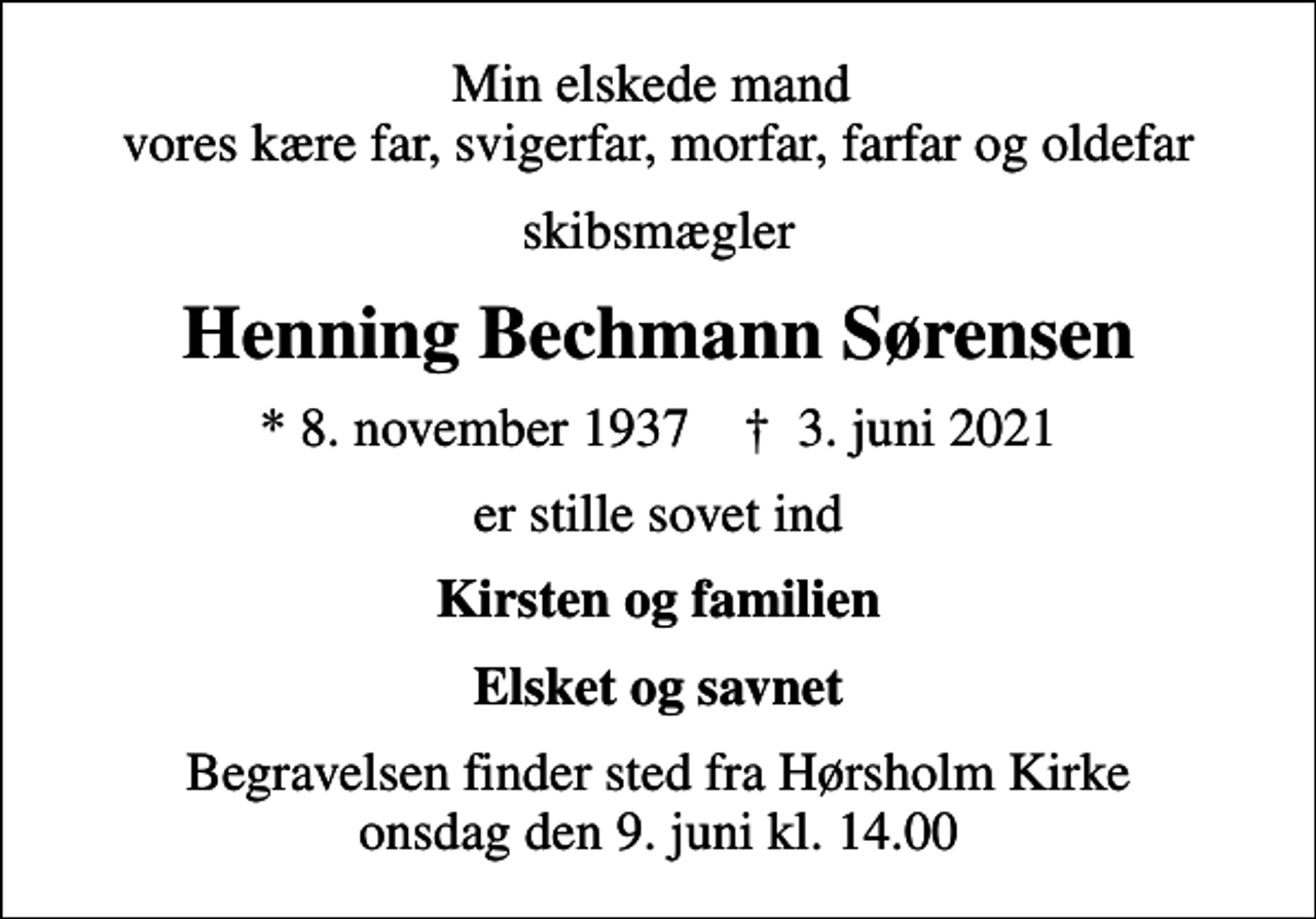 <p>Min elskede mand vores kære far, svigerfar, morfar, farfar og oldefar<br />skibsmægler<br />Henning Bechmann Sørensen<br />* 8. november 1937 ✝ 3. juni 2021<br />er stille sovet ind<br />Kirsten og familien<br />Elsket og savnet<br />Begravelsen finder sted fra Hørsholm Kirke onsdag den 9. juni kl. 14.00</p>