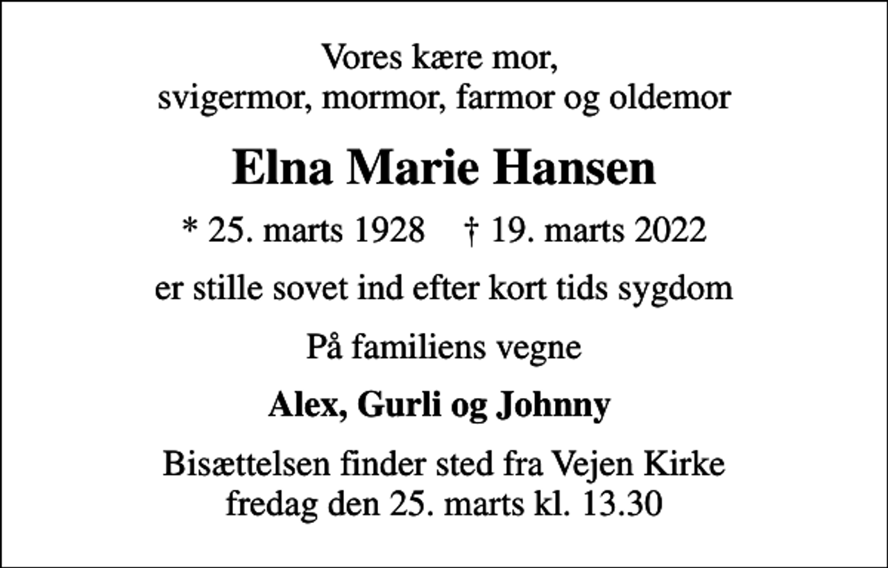 <p>Vores kære mor, svigermor, mormor, farmor og oldemor<br />Elna Marie Hansen<br />* 25. marts 1928 ✝ 19. marts 2022<br />er stille sovet ind efter kort tids sygdom<br />På familiens vegne<br />Alex, Gurli og Johnny<br />Bisættelsen finder sted fra Vejen Kirke fredag den 25. marts kl. 13.30</p>