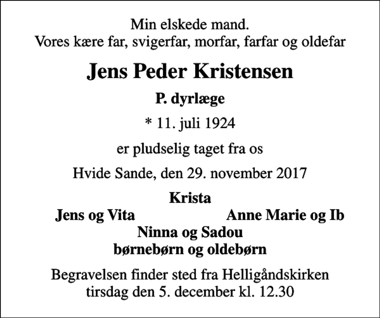 <p>Min elskede mand. Vores kære far, svigerfar, morfar, farfar og oldefar<br />Jens Peder Kristensen<br />P. dyrlæge<br />* 11. juli 1924<br />er pludselig taget fra os<br />Hvide Sande, den 29. november 2017<br />Krista<br />Jens og Vita<br />Anne Marie og Ib<br />Begravelsen finder sted fra Helligåndskirken tirsdag den 5. december kl. 12.30</p>