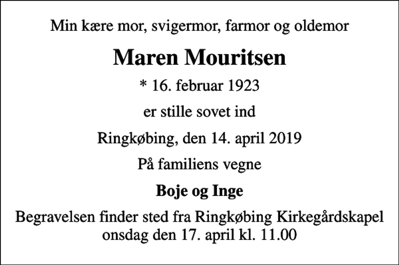 <p>Min kære mor, svigermor, farmor og oldemor<br />Maren Mouritsen<br />* 16. februar 1923<br />er stille sovet ind<br />Ringkøbing, den 14. april 2019<br />På familiens vegne<br />Boje og Inge<br />Begravelsen finder sted fra Ringkøbing Kirkegårdskapel onsdag den 17. april kl. 11.00</p>