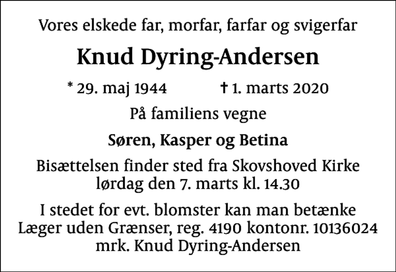 <p>Vores elskede far, morfar, farfar og svigerfar<br />Knud Dyring-Andersen<br />* 29. maj 1944 ✝ 1. marts 2020<br />På familiens vegne<br />Søren, Kasper og Betina<br />Bisættelsen finder sted fra Skovshoved Kirke lørdag den 7. marts kl. 14.30<br />I stedet for evt. blomster kan man betænke<br />Læger uden Grænser reg.4190kontonr.10136024mrk. Knud<br />Dyring-Andersen</p>